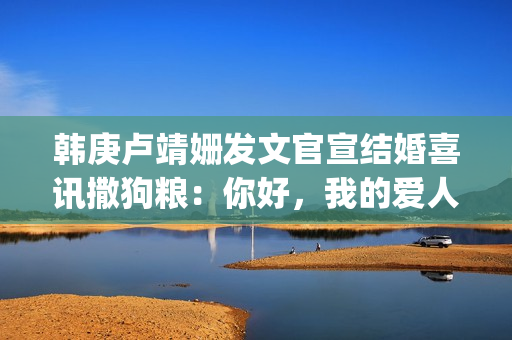 韩庚卢靖姗发文官宣结婚喜讯撒狗粮：你好，我的爱人(韩庚卢靖姗怎么在一起的)