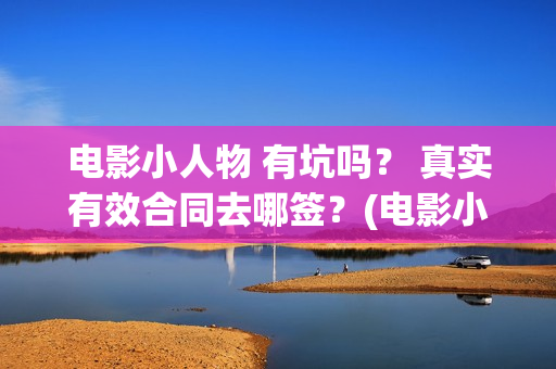 电影小人物 有坑吗？ 真实有效合同去哪签？(电影小人物 有哪些角色)