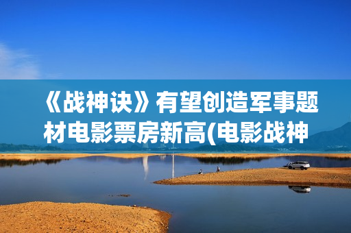 《战神诀》有望创造军事题材电影票房新高(电影战神诀进展情况)