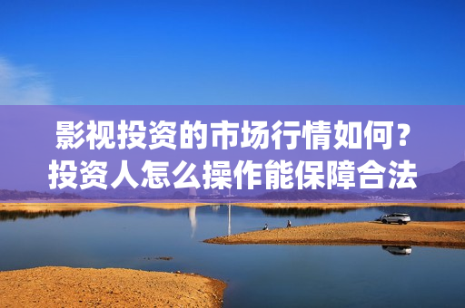 影视投资的市场行情如何？投资人怎么操作能保障合法权(投资影视行业的优势)