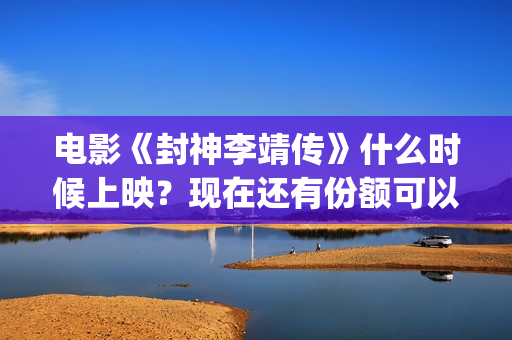 电影《封神李靖传》什么时候上映？现在还有份额可以投(封神之李靖传奇在线观看)