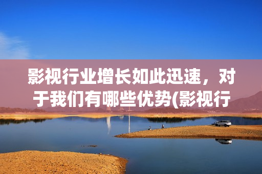影视行业增长如此迅速，对于我们有哪些优势(影视行业增长如何计算)