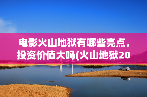 电影火山地狱有哪些亮点，投资价值大吗(火山地狱2021年能上映吗)