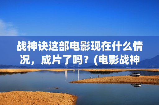 战神诀这部电影现在什么情况，成片了吗？(电影战神诀最新进展)