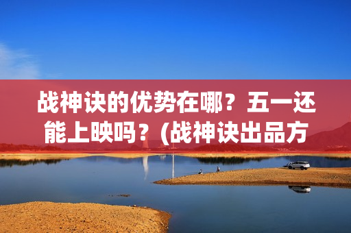 战神诀的优势在哪？五一还能上映吗？(战神诀出品方有多少家)