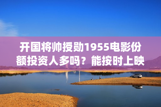 开国将帅授勋1955电影份额投资人多吗？能按时上映(开国将帅授勋1955观后感)