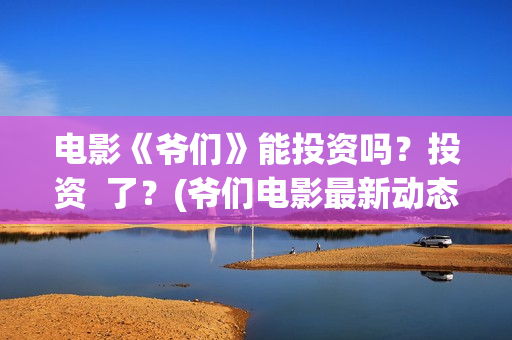 电影《爷们》能投资吗？投资  了？(爷们电影最新动态)