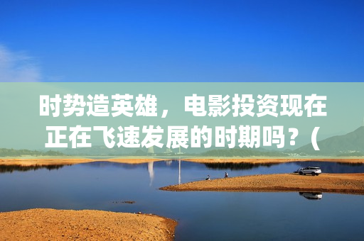 时势造英雄，电影投资现在正在飞速发展的时期吗？(时势造英雄含义)