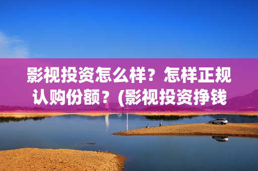 影视投资怎么样？怎样正规认购份额？(影视投资挣钱吗)