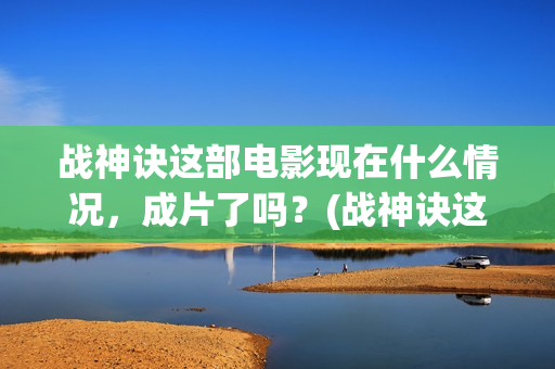 战神诀这部电影现在什么情况，成片了吗？(战神诀这部电影讲的什么)