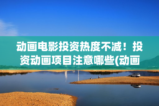 动画电影投资热度不减！投资动画项目注意哪些(动画电影投资大还是电影投资大)