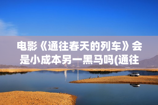 电影《通往春天的列车》会是小成本另一黑马吗(通往春天的列车票房最新预测)