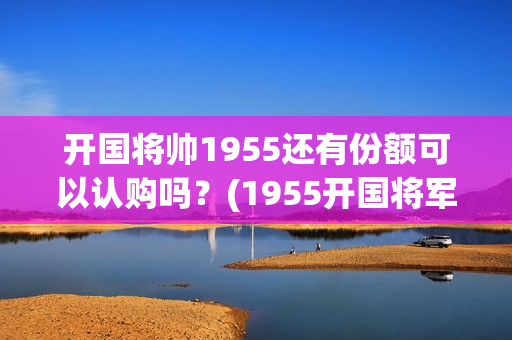 开国将帅1955还有份额可以认购吗？(1955开国将军)