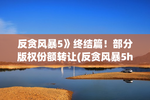 反贪风暴5》终结篇！部分版权份额转让(反贪风暴5hd)