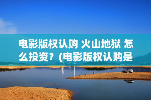 电影版权认购 火山地狱 怎么投资？(电影版权认购是什么)