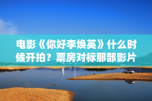 电影《你好李焕英》什么时候开拍？票房对标那部影片？(电影你好李焕之)