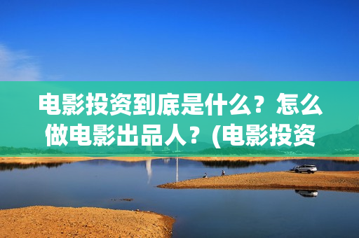 电影投资到底是什么？怎么做电影出品人？(电影投资什么意思)