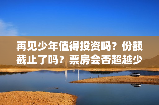 再见少年值得投资吗？份额截止了吗？票房会否超越少年(再见少年有彩蛋吗)