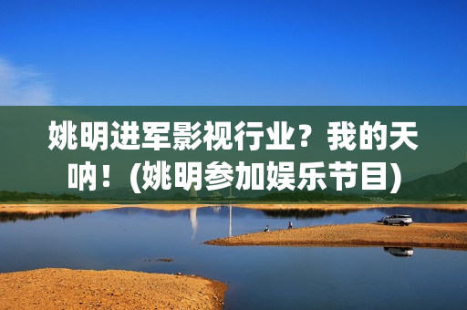 姚明进军影视行业？我的天呐！(姚明参加娱乐节目)