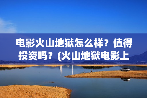 电影火山地狱怎么样？值得投资吗？(火山地狱电影上映时间)