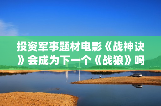投资军事题材电影《战神诀》会成为下一个《战狼》吗？(军事题材影视剧)
