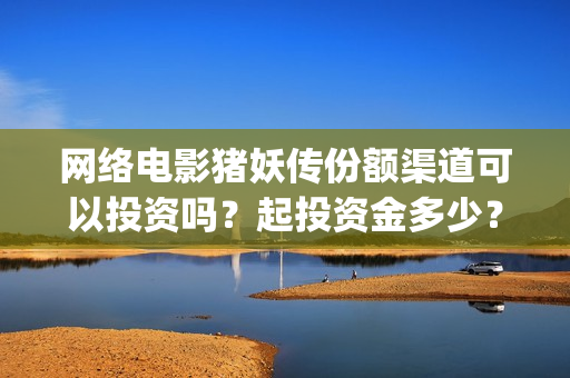 网络电影猪妖传份额渠道可以投资吗？起投资金多少？(猪妖传电影hd)