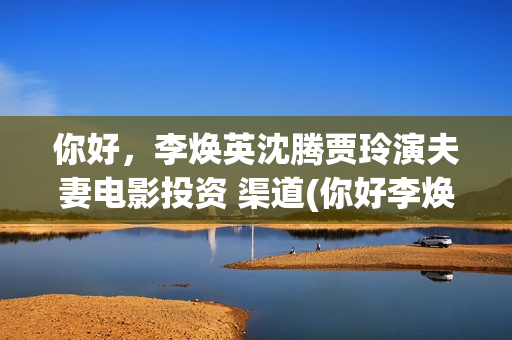 你好，李焕英沈腾贾玲演夫妻电影投资 渠道(你好李焕英沈腾舞台表演那段)