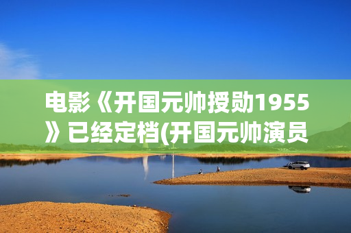 电影《开国元帅授勋1955》已经定档(开国元帅演员表)