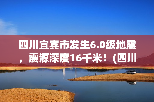 四川宜宾市发生6.0级地震，震源深度16千米！(四川宜宾市发生火灾事故)