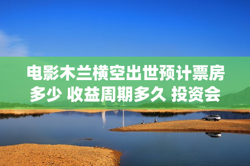 电影木兰横空出世预计票房多少 收益周期多久 投资会赚钱吗(电影木兰横空出世) 电影木兰横空出世预计票房多少 收益周期多久 投资会赚钱吗(电影木兰横空出世)