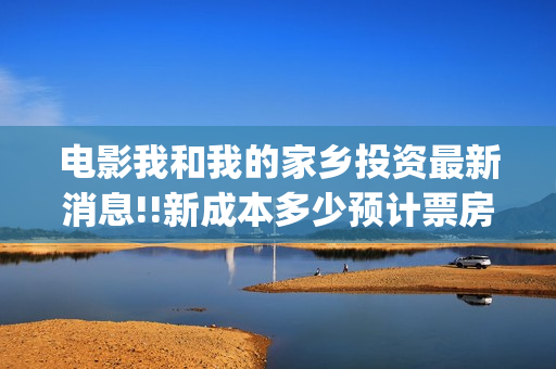 电影我和我的家乡投资最新消息!!新成本多少预计票房(电影我和我的家乡免费观看完整)