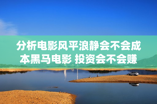 分析电影风平浪静会不会成本黑马电影 投资会不会赚钱(电影风平浪静根据什么改编) 分析电影风平浪静会不会成本黑马电影 投资会不会赚钱(电影风平浪静根据什么改编)