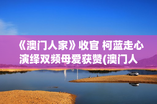 《澳门人家》收官 柯蓝走心演绎双频母爱获赞(澳门人家第一集)