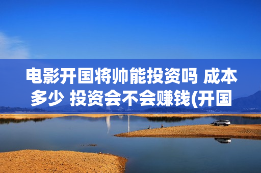 电影开国将帅能投资吗 成本多少 投资会不会赚钱(开国将帅电影演员)