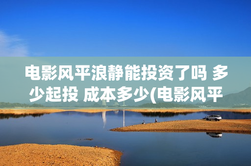 电影风平浪静能投资了吗 多少起投 成本多少(电影风平浪静演的什么意思) 电影风平浪静能投资了吗 多少起投 成本多少(电影风平浪静演的什么意思)