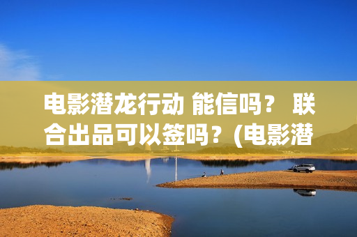 电影潜龙行动 能信吗? 联合出品可以签吗?(电影潜龙行动演员表) 电影潜龙行动 能信吗? 联合出品可以签吗?(电影潜龙行动演员表)