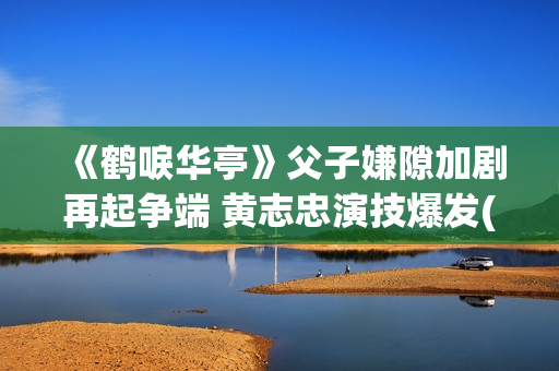 《鹤唳华亭》父子嫌隙加剧再起争端 黄志忠演技爆发(鹤唳华亭女主父亲) 《鹤唳华亭》父子嫌隙加剧再起争端 黄志忠演技爆发(鹤唳华亭女主父亲)