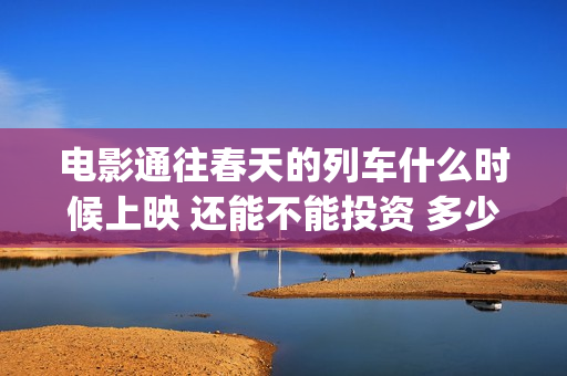 电影通往春天的列车什么时候上映 还能不能投资 多少起投(通往春天的列车票房最新预测)