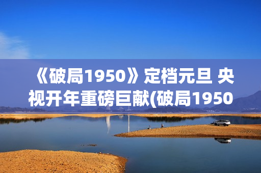 《破局1950》定档元旦 央视开年重磅巨献(破局1950大结局视频)