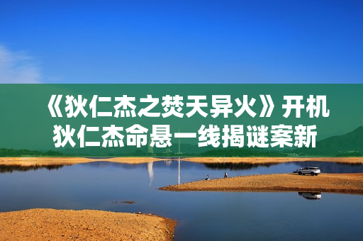 《狄仁杰之焚天异火》开机 狄仁杰命悬一线揭谜案新篇章