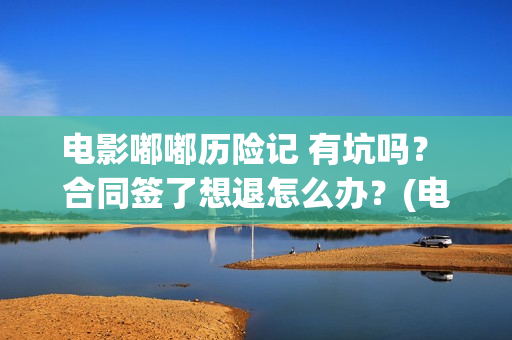 电影嘟嘟历险记 有坑吗？ 合同签了想退怎么办？(电影嘟嘟历险记免费观看)