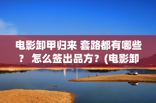 电影卸甲归来 套路都有哪些？ 怎么签出品方？(电影卸甲归来剧情介绍)