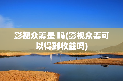 影视众筹是 吗(影视众筹可以得到收益吗)