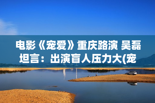 电影《宠爱》重庆路演 吴磊坦言：出演盲人压力大(宠爱电影演员列表)