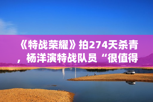 《特战荣耀》拍274天杀青，杨洋演特战队员“很值得”(特战荣耀是谁演的)