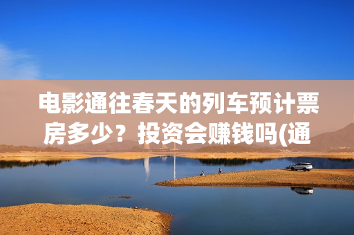 电影通往春天的列车预计票房多少？投资会赚钱吗(通往春天的列车票房最新预测)