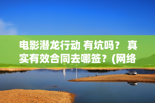 电影潜龙行动 有坑吗？ 真实有效合同去哪签？(网络大电影潜龙行动123片花)