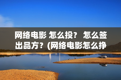网络电影 怎么投？ 怎么签出品方？(网络电影怎么挣钱?利润高吗?)