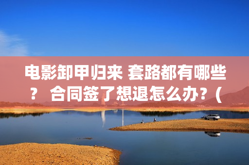 电影卸甲归来 套路都有哪些? 合同签了想退怎么办?(电影卸甲归来免费观看) 电影卸甲归来 套路都有哪些? 合同签了想退怎么办?(电影卸甲归来免费观看)