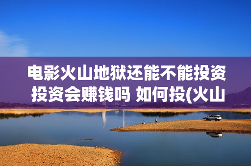 电影火山地狱还能不能投资 投资会赚钱吗 如何投(火山地狱电影是真的吗)